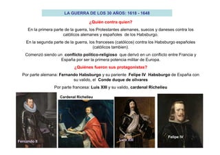 LA GUERRA DE LOS 30 AÑOS: 1618 - 1648
¿Quién contra quien?
En la primera parte de la guerra, los Protestantes alemanes, suecos y daneses contra los
católicos alemanes y españoles de los Habsburgo.
En la segunda parte de la guerra, los franceses (católicos) contra los Habsburgo españoles
(católicos tambien).
Comenzó siendo un conflicto político-religioso que derivó en un conflicto entre Francia y
España por ser la primera potencia militar de Europa.
¿Quiénes fueron sus protagonistas?
Por parte alemana: Fernando Habsburgo y su pariente Felipe IV Habsburgo de España con
su valido, el Conde duque de olivares
Por parte francesa: Luis XIII y su valido, cardenal Richelieu
Fernando II
Cardenal Richelieu
Luis XIII
Felipe IV
 