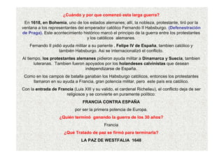 ¿Cuándo y por que comenzó esta larga guerra?
En 1618, en Bohemia, uno de los estados alemanes; allí, la nobleza, protestante, tiró por la
ventana a los representantes del emperador católico Fernando II Habsburgo. (Defenestración
de Praga). Este acontecimiento histórico marcó el principio de la guerra entre los protestantes
y los católicos alemanes.
Fernando II pidió ayuda militar a su pariente , Felipe IV de España, tambien católico y
también Habsburgo. Asi se internacionalizó el conflicto.
Al tiempo, los protestantes alemanes pidieron ayuda militar a Dinamarca y Suecia, tambien
luteranas. Tambien fueron apoyados por los holandeses calvinistas que desean
independizarse de España.
Como en los campos de batalla ganaban los Habsburgo católicos, entonces los protestantes
llamaron en su ayuda a Francia, gran potencia militar, pero este país era católico.
Con la entrada de Francia (Luis XIII y su valido, el cardenal Richelieu), el conflicto deja de ser
religiosos y se convierte en puramente político:
FRANCIA CONTRA ESPAÑA
por ser la primera potencia de Europa.
¿Quién terminó ganando la guerra de los 30 años?
Francia
¿Qué Tratado de paz se firmó para terminarla?
LA PAZ DE WESTFALIA 1648
 