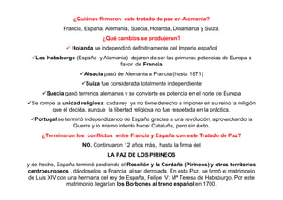¿Quiénes firmaron este tratado de paz en Alemania?
Francia, España, Alemania, Suecia, Holanda, Dinamarca y Suiza.
¿Qué cambios se produjeron?
Holanda se independizó definitivamente del Imperio español
Los Habsburgo (España y Alemania) dejaron de ser las primeras potencias de Europa a
favor de Francia
Alsacia pasó de Alemania a Francia (hasta 1871)
Suiza fue considerada totalmente independiente
Suecia ganó terrenos alemanes y se convierte en potencia en el norte de Europa
Se rompe la unidad religiosa: cada rey ya no tiene derecho a imponer en su reino la religión
que él decida, aunque la libertad religiosa no fue respetada en la práctica.
Portugal se terminó independizando de España gracias a una revolución, aprovechando la
Guerra y lo mismo intentó hacer Cataluña, pero sin éxito.
¿Terminaron los conflictos entre Francia y España con este Tratado de Paz?
NO. Continuaron 12 años más, hasta la firma del
LA PAZ DE LOS PIRINEOS
y de hecho, España terminó perdiendo el Rosellón y la Cerdaña (Pirineos) y otros territorios
centroeuropeos , dándoselos a Francia, al ser derrotada. En esta Paz, se firmó el matrimonio
de Luis XIV con una hermana del rey de España, Felipe IV: Mª Teresa de Habsburgo. Por este
matrimonio llegarían los Borbones al trono español en 1700.
 