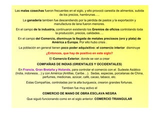 Las malas cosechas fueron frecuentes en el siglo, y ello provocó carestía de alimentos, subida
de los precios, hambrunas….
La ganadería tambien fue descendiendo por la pérdida de pastos y la exportación y
manufactura de lana fueron menores.
En el campo de la industria, continuaron existiendo los Gremios de oficios controlando toda
la producción, precios, calidades….
En el campo del Comercio, disminuye la llegada de metales preciosos (oro y plata) de
América a Europa. Por ello hubo crisis .
La población en general tienen poco poder adquisitivo: el comercio interior disminuye
¿Entonces, que hay de positivo en este siglo?
El Comercio Exterior, donde se van a crear
COMPAÑIAS DE INDIAS (ORIENTALES Y OCCIDENTALES)
En Francia, Gran Bretaña y Holanda, para controlar el comercio con el Sudeste Asiático
(India, indonesia…) y con América (Antillas, Caribe…). Sedas, especias, porcelanas de China,
perfumes, medicinas, azúcar, café, cacao, tabaco, etc.
Estas Compañías, controladas por la alta burguesía, crearon grandes fortunas.
Tambien fue muy activo el
COMERCIO DE MANO DE OBRA ESCLAVA NEGRA
Que siguió funcionando como en el siglo anterior: COMERCIO TRIANGULAR
 