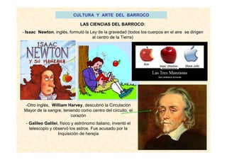 CULTURA Y ARTE DEL BARROCO
LAS CIENCIAS DEL BARROCO:
- Isaac Newton, inglés, formuló la Ley de la gravedad (todos los cuerpos en el aire se dirigen
al centro de la Tierra)
-Otro inglés, William Harvey, descubrió la Circulación
Mayor de la sangre, teniendo como centro del circuito, el
corazón
- Galileo Galilei, físico y astrónomo italiano, inventó el
telescopio y observó los astros. Fue acusado por la
Inquisición de herejía
 