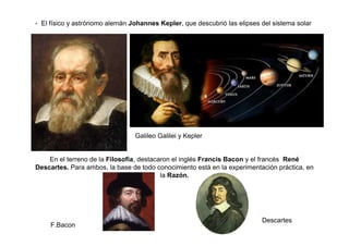 - El físico y astrónomo alemán Johannes Kepler, que descubrió las elipses del sistema solar
Galileo Galilei y Kepler
En el terreno de la Filosofía, destacaron el inglés Francis Bacon y el francés René
Descartes. Para ambos, la base de todo conocimiento está en la experimentación práctica, en
la Razón.
F.Bacon
Descartes
 
