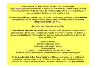 En el campo de las Artes, el siglo del Barroco se caracteriza por:
-Una arquitectura donde predominan la fachada y la planta curvas, con entrantes y salientes
(dinamismo) , la grandiosidad y los efectos de «trampantojos» (efecto óptico engañoso, creer
que hay espacios donde no los hay, engañar al ojo)
-Se construyen Palacios grandes y muy decorados con pinturas y esculturas, grandes Iglesias
muy decoradas . En los países católicos, ademas esas esculturas y pinturas enseñan la
Religión del Concilio de Trento
-Las obras mas conocidas son sin duda:
a) El Palacio de Versalles, en Francia, cerca de París, como Palacio que centralizó toda la
Corte: residencia de la Familia Real francesa, la sede del gobierno, y símbolo sin duda de la
Monarquía Absoluta. Sirvió de modelo para el resto de los palacios Reales de Europa. Su
interior está lleno de :
-salas con espejos,
- grandes lámparas de cristal,
-terciopelos en cortinajes y paredes
-Una Capilla Real
-Dorados y porcelanas para dar sensación de riqueza
-Hermosos jardines exteriores con fuentes ornamentales de motivos mitológicos
b) La gran Basílica de San Pedro Vaticano en Roma, comenzada en el s. XVI bajo el
renacimiento, pero terminada en el s. XVII en el estilo Barroco,de planta basilical latina,
coronada por una gran plaza ovalada con columnata cuádruple, obra de Lorenzo Bernini
 