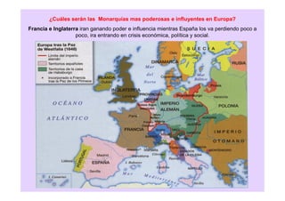 ¿Cuáles serán las Monarquías mas poderosas e influyentes en Europa?
Francia e Inglaterra iran ganando poder e influencia mientras España los va perdiendo poco a
poco, ira entrando en crisis económica, política y social.
 