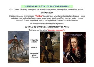 ESPAÑA EN EL S. XVII. LOS AUSTRIAS MENORES
El s. XVII en España y su Imperio fue de total crisis política, demográfica, económica, social…
DECADENCIA
El gobierno quedó en manos de “Validos” ( persona de un estamento social privilegiado –noble
o clérigo-, que realiza las funciones de gobierno en nombre del Rey pero sin serlo, y con su
permiso). El más importante “valido” del siglo fue el Conde-Duque de Olivares.
La otra característica del siglo fue positiva:
EL SIGLO DE ORO DE LA LITERATURA Y EL ARTE.
Reinaron los llamados “Austrias menores”:
Felipe III a
caballo.
Felipe IV.
Ambos del
pintor
velazquez
Carlos II “el hechizado”
 