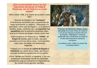 ¿Qué acontecimientos fueron los mas
importantes del reinado de Felipe III
Habsburgo, hijo de Felipe II y su cuarta
esposa?
Reinó desde 1598, a la muerte de su padre, hasta
1621:
- Expulsó de España a los “moriscos”
(musulmanes bautizados pero sospechosos de
seguir practicando su religión) . Dedicados a la
agricultura, sobre todo de regadío, y a la artesanía
–textiles, sedas, cerámica, etc) su expulsión fue
perjudicial para la economía española, sobre
todo en la Corona de Aragón, donde vivían mas.
-Dejó el gobierno en manos de su “Valido”: el
Duque de Lerma, gran corrupto, que sacó
provecho económico de su cargo. A él le gustaba
mas cazar, los bailes, las ceremonias
religiosas…..
-Trasladó por un tiempo la capital de España a
Valladolid, por deseo de su valido, que obtuvo
grandes beneficios económicos con el cambio.
-Firmó la Paz con Francia e Inglaterra, y con sus
posesiones holandesas, donde los calvinistas
protestantes seguían buscando la Independencia.
Se reinado fue en general, pacífista.
Francisco de Sandoval y Rojas, Duque
de Lerma el principal Valido de Felipe III
y uno de los mayores corruptos de la Hª
de España. Vallisoletano, cambió la
capital del reino y finalmente, se metió en
el clero para esquivar la cárcel por
corrupción.
Le sustituyó como “valido” su propio hijo
y enemigo político.
 