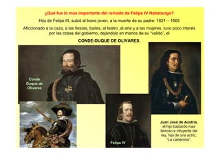 ¿Qué fue lo mas importante del reinado de Felipe IV Habsburgo?
Hijo de Felipe III, subió al trono joven, a la muerte de su padre: 1621 – 1665
Aficcionado a la caza, a las fiestas, bailes, al teatro ,al arte y a las mujeres, tuvo poco interés
por las cosas del gobierno, dejándolo en manos de su “valido”, el
CONDE-DUQUE DE OLIVARES.
Conde
Duque de
Olivares
Felipe IV
Juan José de Austria,
el hijo bastardo mas
famoso e infuyente del
rey, hijo de una actriz,
“La calderona”.
 