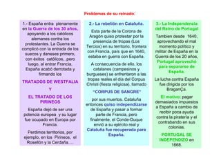 Problemas de su reinado:
1.- España entra plenamente
en la Guerra de los 30 años,
apoyando a los católicos
alemanes contra los
protestantes. La Guerra se
complicó con la entrada de los
suecos y daneses primero,
con éxitos católicos, ,pero
luego, al entrar Francia,
España acabó derrotada y
firmando los
TRATADOS DE WESTFALIA
Y
EL TRATADO DE LOS
PIRINEOS
España dejó de ser una
potencia europea y su lugar
fue ocupado en Europa por
Francia.
Perdimos territorios, por
ejemplo, en los Pirineos, el
Rosellón y la Cerdaña….
2.- La rebelión en Cataluña.
Esta parte de la Corona de
Aragón quiso protestar por la
presencia de tropas (Los
Tercios) en su territorio, frontera
con Francia, país que en 1640,
estaba en guerra con España.
A consecuencia de ello, los
catalanes (campesinos y
burgueses) se enfrentaron a las
tropas reales el día del Corpus
Christi (fiesta religiosa), llamado
“CORPUS DE SANGRE”
por sus muertos. Cataluña
entonces quiso independizarse
de España y pasar a formar
parte de Francia, pero
finalmente, el Conde-Duque
envió a su ejército real y
Cataluña fue recuperada para
España.
3.- La Independencia
del Reino de Portugal
Tambien desde 1640,
aprovechando el mal
momento político y
militar de España en la
Guerra de los 20 años,
Portugal aprovechó
para separarse de
España.
La lucha contra España
fue dirigida por los
BraganÇa.
El motivo: pagar
demasiados impuestos
a España a cambio de
recibir poca ayuda
contra la piratería y el
contrabando en sus
colonias.
PORTUGAL SE
INDEPENDIZO en
1668.
 