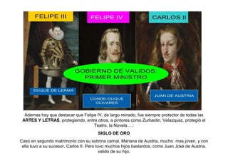 Ademas hay que destacar que Felipe IV, de largo reinado, fue siempre protector de todas las
ARTES Y LETRAS, protegiendo, entre otros, a pintores como Zurbarán, Velazquez, protegió el
Teatro, la Novela….:
SIGLO DE ORO
Casó en segundo matrimonio con su sobrina carnal, Mariana de Austria, mucho mas joven, y con
ella tuvo a su sucesor, Carlos II. Pero tuvo muchos hijos bastardos, como Juan José de Austria,
valido de su hijo.
 