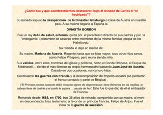 ¿Cómo fue y que acontecimientos destacaron bajo el reinado de Carlos II “el
hechizado”?
Su reinado supuso la desaparición de la Dinastía Habsburgo o Casa de Austria en nuestro
país. A su muerte llegaría a España la
DINASTÍA BORBON
Fue un rey débil de salud, enfermo, quizá por el parentesco directo de sus padres y por la
“endogamia” (costumbre de casarse entre miembros de la misma familia) propia de los
Habsburgo.
Su reinado lo dejó en manos de:
Su madre, Mariana de Austria, Regente hasta que se hizo mayor; tuvo otros hijos sanos,
como Felipe Próspero, pero murió siendo niño.
Sus validos, entre ellos, hombres de Iglesia y políticos, como el Conde Oropesa, el Duque de
Medinaceli… siendo el mas famoso su propio hermanastro bastardo Juan José de Austria.
Casado en dos ocasiones, nunca tuvo hijos.
Continuaron las guerras con Francia y la descomposición del Imperio español (se perdieron
el franco-condado y parte de Bélgica) .
(”El Príncipe parece bastante débil; muestra signos de degeneración; tiene flemones en las mejillas, la
cabeza llena de costras y el cuello le supura ,…asusta de feo”. Esto fue lo que dijo de él el embajador
de Francia .
Reinando desde 1665, en 1700, tras 35 años de reinado, compartido con su madre, al morir
sin descendencia, hizo testamento a favor de un príncipe francés, Felipe de Anjou. Fue el
inicio de la guerra de sucesión.
 