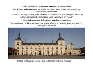 Pocas novedades en la Sociedad española: tan sólo destacar:
La Nobleza y el Clero siguen sin realizar trabajaos con las manos, muy mal vistos y
considerados deshonrosos
la escasez de Burguesía: cuando ésta tiene abundante dinero, suele comprar un título de
nobleza para ascender en la escala social y poder vivir sin trabajar
El empobrecimiento de las clases populares, mayoritarias
La aparición de los “Pícaros”, personaje que se reflejó el la Literatura, y que vive del robo y
del engaño a los demás
Palacio del Duque de Lerma, valido de Felipe III, en Lerma (Burgos)
 