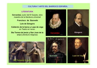 CULTURA Y ARTE DEL BARROCO ESPAÑOL
LITERATURA
Cervantes; autor del El Quijote, obra
maestra de la literatura universal
Francisco de Quevedo
Luis de Góngora
Calderón de la barca y Lope de vega
en Teatro en verso.
Sta Teresa de jesús y San Juan de la
cruz (Literatura religiosa)
Góngora
Lope de Vega
Cervantes
Quevedo
Sta Teresa y S. Juan
 