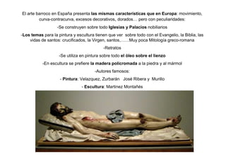 El arte barroco en España presenta las mismas características que en Europa: movimiento,
curva-contracurva, excesos decorativos, dorados… pero con peculiaridades:
-Se construyen sobre todo Iglesias y Palacios nobiliarios
-Los temas para la pintura y escultura tienen que ver sobre todo con el Evangelio, la Biblia, las
vidas de santos: crucificados, la Virgen, santos,……Muy poca Mitología greco-romana
-Retratos
-Se utiliza en pintura sobre todo el óleo sobre el lienzo
-En escultura se prefiere la madera policromada a la piedra y al mármol
-Autores famosos:
- Pintura: Velazquez, Zurbarán José Ribera y Murillo
- Escultura: Martinez Montañés
 