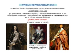 FRANCIA: LA MONARQUIA ABSOLUTA: S.XVII
La Monarquía francesa contaba en principio con una especie de parlamento llamado
LOS ESTADOS GENERALES
que representaban a la Nobleza, a la Iglesia y a la Burguesía de forma separadas, en tres
cámaras (eran “estamentales”) , para asesorar al rey, pero los reyes no los convocaron para
que no influyeran sobre sus decisiones.
¿Quiénes fueron sus reyes?
Enrique IV, Luis XIII y Luis XIV.
Luis XIII, su esposa española
Ana de Austria y su valido, el
cardenal Richelieu
 