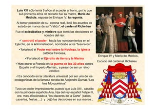 Luis XIII sólo tenía 9 años al acceder al trono, por lo que
sus primeros años de reinado fue su madre, María de
Médicis, esposa de Enrique IV, la regente.
Al tomar posesión de su corona real, dejó los asuntos de
estado en manos de su “Valido”, el cardenal Richelieu
Fue el eclesiástico y ministro que tomó las decisiones en
nombre del rey:
controló el poder: hacía los nombramientos en el
Ejército, en la Administración, nombraba a los “tesoreros”…
fortaleció el Poder real sobre la Nobleza, la Iglesia
católica francesa,
Fortaleció el Ejército de tierra y la Marina
Hizo entrar a Francia en la guerra de los 30 años contra
España y el Imperio Alemán,, a pesar de ser un reino
católico
Es conocido en la Literatura universal por ser uno de los
protagonistas de la famosa novela de Alejandro Dumas “Los
tres Mosqueteros”
Tuvo un poder impresionante, puesto que Luis XIII , casado
con la princesa española Ana, hija del rey español Felipe III,
era mas aficcionado a “los placeres de la Corte” (bailes,
cacerías, fiestas….) y dejó las decisiones en sus manos.,
Enrique IV y María de Médicis,
Escudo del cardenal Richelieu
 