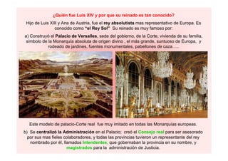 ¿Quién fue Luis XIV y por que su reinado es tan conocido?
Hijo de Luis XIII y Ana de Austria, fue el rey absolutista mas representativo de Europa. Es
conocido como “el Rey Sol” Su reinado es muy famoso por:
a) Construyó el Palacio de Versalles, sede del gobierno, de la Corte, vivienda de su familia,
símbolo de la Monarquía absoluta de origen divino , el más grande, suntuoso de Europa, y
rodeado de jardines, fuentes monumentales, pabellones de caza…..
Este modelo de palacio-Corte real fue muy imitado en todas las Monarquías europeas.
b) Se centralizó la Administración en el Palacio; creó el Consejo real para ser asesorado
por sus mas fieles colaboradores, y todas las provincias tuvieron un representante del rey
nombrado por él, llamados Intendentes, que gobernaban la provincia en su nombre, y
magistrados para la administración de Justicia.
 