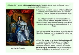 c) Modernizó y amplió el Ejército y la Marina para convertirlo en el mejor de Europa, mejoró
los puertos, las fortificaciones….
d) Reformó la Economía creando el “Mercantilismo”:
fomentar las industrias del Estado, el Comercio
exterior y tratar de atesorar oro y plata en Hacienda.
e) Luchó porque todos los habitantes de Francia
fueran católicos (unidad religiosa), limitando los
derechos de todos los protestantes en el país, pero el
rey tendría los nombramientos eclesiásticos, no el
Papa.
f) De este rey se dice que llegó a ser tan poderoso que
identificó el estado con su persona (“el estado soy
yo” ) .
g) Luis XIV venció en la guerra al ejército español,
pues mantuvo una larga guerra con España.
Finalmente llegó la paz con su enemigo español ,
casándose con la hija del rey Felipe IV de España,
Maria Teresa de Habsburgo… De su descendencia,
llegarán los Borbones a nuestro país en el s. XVIIILuis XIV de Francia
 