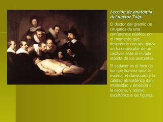 Lección de anatomía del doctor Tulp: El doctor del gremio de cirujanos da una conferencia pública, en el momento que desprende con una pinza un haz muscular de un cadáver ante la mirada atónita de los asistentes. El cadáver es el foco de luz que ilumina toda la escena, el claroscuro y la calidad atmosférica dan intensidad y emoción a la escena, y relieve escultórico a las figuras. 