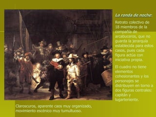 La ronda de noche :  Retrato colectivo de 18 miembros de la compañía de arcabuceros, que no guarda la jerarquía establecida para estos casos, pues cada figura actúa con iniciativa propia.  El cuadro no tiene elementos cohesionantes y los personajes se distribuyen en torno a dos figuras centrales: capitán y lugarteniente. Claroscuros, aparente caos muy organizado, movimiento escénico muy tumultuoso.   
