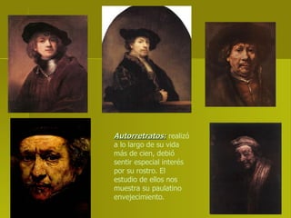 Autorretratos:  realizó a lo largo de su vida más de cien, debió sentir especial interés por su rostro. El estudio de ellos nos muestra su paulatino envejecimiento. 