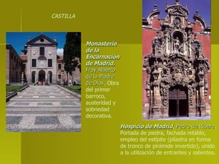 Monasterio de la Encarnación de Madrid.   Fray Alberto de la Madre de Dios . Obra del primer barroco, austeridad y sobriedad decorativa. Hospicio de Madrid .   Pedro de Ribera . Portada de piedra, fachada retablo, empleo del estípite (pilastra en forma de tronco de pirámide invertido), unido a la utilización de entrantes y salientes . CASTILLA 