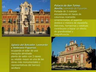 Palacio de San Telmo. Sevilla .  Leonardo de Figueroa. Portada de 3 cuerpos encuadrados en haces de columnas ricamente ornamentadas; el superior destaca a manera de espadaña. Balcones, hornacinas y estatuas contribuyen a lograr un efecto de grandiosidad y magnificencia. Iglesia del Salvador . Leonardo y Ambrosio Figueroa. ocupando el solar de una mezquita almohade planta de salón con 3 naves su retablo mayor es una de las obras más monumentales y representativas del barroco sevillano 