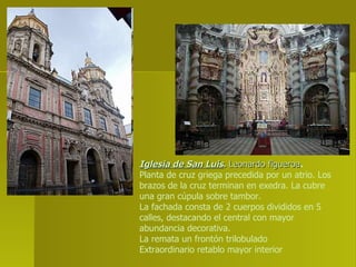 Iglesia de San Luis .  Leonardo figueroa . Planta de cruz griega precedida por un atrio. Los brazos de la cruz terminan en exedra. La cubre una gran cúpula sobre tambor.  La fachada consta de 2 cuerpos divididos en 5 calles, destacando el central con mayor abundancia decorativa. La remata un frontón trilobulado Extraordinario retablo mayor interior 