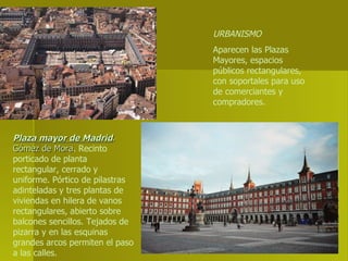 URBANISMO Aparecen las Plazas Mayores, espacios públicos rectangulares, con soportales para uso de comerciantes y compradores. Plaza mayor de Madrid . Gómez de Mora . Recinto porticado de planta rectangular, cerrado y uniforme. Pórtico de pilastras adinteladas y tres plantas de viviendas en hilera de vanos rectangulares, abierto sobre balcones sencillos. Tejados de pizarra y en las esquinas grandes arcos permiten el paso a las calles. 