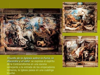 Triunfo de la Iglesia sobre la Furia, la discordia y el odio : se expresa el espíritu de la Contrarreforma en una escena semejante a la entrada de los emperadores romanos, la Iglesia pasea en una cuádriga triunfal. 