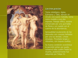 Las tres gracias :  Tema mitológico, Aglae, Eufrosina y Talia, danzan en círculo una suave melodía, toma como modelo a sus dos esposas. Paisaje idílico, escena enmarcada por una guirnalda de flores y un cupido con el cuerno de la abundancia. Sensualidad exuberante de los desnudos con cuerpos bañados por una luz dorada. Líneas sinuosas. Pincelada largas y vibrantes, con toques sueltos. Su buena condición económica le permitió pintar por gusto, conservó este cuadro hasta su muerte, posteriormente fue adquirido por Felipe IV. 