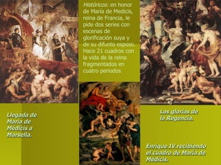 Históricos:  en honor de María de Medicis, reina de Francia, le pide dos series con escenas de glorificación suya y de su difunto esposo. Hace 21 cuadros con la vida de la reina fragmentados en cuatro periodos Enrique IV recibiendo el cuadro de María de Médicis. Las glorias de la Regencia. Llegada de María de Médicis a Marsella. 