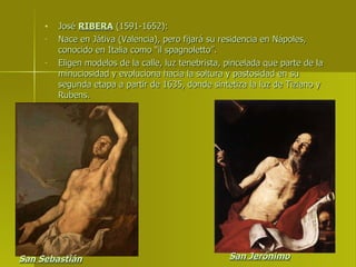 José  RIBERA  (1591-1652): Nace en Játiva (Valencia), pero fijará su residencia en Nápoles, conocido en Italia como “il spagnoletto”. Eligen modelos de la calle, luz tenebrista, pincelada que parte de la minuciosidad y evoluciona hacia la soltura y pastosidad en su segunda etapa a partir de 1635, donde sintetiza la luz de Tiziano y Rubens. San Sebastián San Jerónimo 