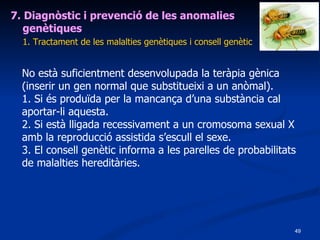 7. Diagnòstic i prevenció de les anomalies genètiques 1. Tractament de les malalties genètiques i consell genètic No està suficientment desenvolupada la teràpia gènica (inserir un gen normal que substitueixi a un anòmal). 1. Si és produïda per la mancança d’una substància cal aportar-li aquesta. 2. Si està lligada recessivament a un cromosoma sexual X amb la reproducció assistida s’escull el sexe. 3. El consell genètic informa a les parelles de probabilitats de malalties hereditàries. 