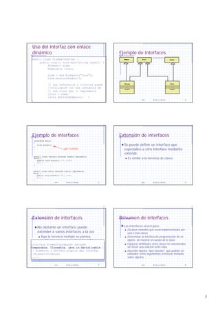3
Java Arrays y Cadenas 13
Uso del interfaz con enlace
dinámico
public class PruebaInterfaz {
public static void main(String args[]) {
Elemento elem;
Nombrable inter;
elem = new Elemento(“Luis");
elem.mostrarNombre();
// una referencia a interfaz puede
//utilizarse con una instancia de
// una clase que lo implemente
inter = elem;
inter.mostrarNombre(); }
}
public class PruebaInterfaz {
public static void main(String args[]) {
Elemento elem;
Nombrable inter;
elem = new Elemento(“Luis");
elem.mostrarNombre();
// una referencia a interfaz puede
//utilizarse con una instancia de
// una clase que lo implemente
inter = elem;
inter.mostrarNombre(); }
} Java Arrays y Cadenas 14
Ejemplo de interfaces
Actor
Perro
...
actua()
...
Canino
{interface}
Person
...
act()
...
Persona
...
actua()
...
Humano
Java Arrays y Cadenas 15
Ejemplo de interfaces
interface Actor
{
void actua();
}
public class Persona extends Humaon implements
Actor {
public void actua(){ /*...*/};
//...
}
public class Perro extends Canino implements
Actor {
public void actua(){ /*...*/};
//...
}
sin cuerpo
Java Arrays y Cadenas 16
Extensión de interfaces
Se puede definir un interface que
especialice a otro interface mediante
extends
n Es similar a la herencia de clases
Java Arrays y Cadenas 17
Extensión de interfaces
No obstante un interface puede
extender a varios interfaces a la vez
n Aquí la herencia múltiple no plantea
problemas porque no se hereda código
interface ElementoOrdenado extends
Comparable, Cloneable, java.io.Serializable {
// miembros y métodos propios del interfaz
//ElementoOrdenado
.....
}
interface ElementoOrdenado extends
Comparable, Cloneable, java.io.Serializable {
// miembros y métodos propios del interfaz
//ElementoOrdenado
.....
}
Java Arrays y Cadenas 18
Résumen de interfaces
Las interfaces sirven para:
n Declarar métodos que serán implementados por
una o más clases.
n Determinar la interfacede programación de un
objeto, sin mostrar el cuerpo de la clase.
n Capturar similitudes entre clases no relacionadas,
sin forzar una relación entre ellas.
n Describir objetos "tipo-función", que podrán ser
utilizados como argumentos al invocar métodos
sobre objetos.
 