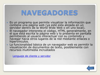 NAVEGADORES
   Es un programa que permite visualizar la información que
    contiene una página web (ya esté esta alojada en un
    servidor dentro de la World Wide Web o en uno local).
   El navegador interpreta el código, HTML generalmente, en
    el que está escrita la página web y lo presenta en pantalla
    permitiendo al usuario interactuar con su contenido y
    navegar hacia otros lugares de la red mediante enlaces o
    hipervínculos.
   La funcionalidad básica de un navegador web es permitir la
    visualización de documentos de texto, posiblemente con
    recursos multimedia incrustados

    ◦ Lenguaje de cliente y servidor
 
