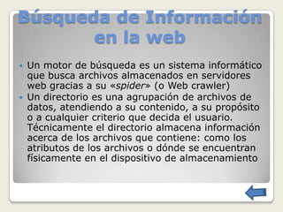 Búsqueda de Información
       en la web
   Un motor de búsqueda es un sistema informático
    que busca archivos almacenados en servidores
    web gracias a su «spider» (o Web crawler)
   Un directorio es una agrupación de archivos de
    datos, atendiendo a su contenido, a su propósito
    o a cualquier criterio que decida el usuario.
    Técnicamente el directorio almacena información
    acerca de los archivos que contiene: como los
    atributos de los archivos o dónde se encuentran
    físicamente en el dispositivo de almacenamiento
 