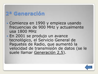 2ª Generación
 Comienza en 1990 y empieza usando
  frecuencias de 900 MHz y actualmente
  usa 1800 MHz
 En 2001 se produjo un avance
  tecnológico, el Servicio General de
  Paquetes de Radio, que aumentó la
  velocidad de transmisión de datos (se le
  suele llamar Generación 2,5).
 