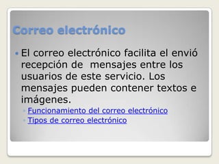 Correo electrónico

 El
   correo electrónico facilita el envió
 recepción de mensajes entre los
 usuarios de este servicio. Los
 mensajes pueden contener textos e
 imágenes.
  ◦ Funcionamiento del correo electrónico
  ◦ Tipos de correo electrónico
 