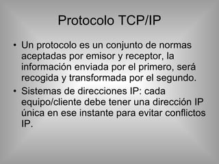 Protocolo TCP/IP Un protocolo es un conjunto de normas aceptadas por emisor y receptor, la información enviada por el primero, será recogida y transformada por el segundo. Sistemas de direcciones IP: cada equipo/cliente debe tener una dirección IP única en ese instante para evitar conflictos IP. 