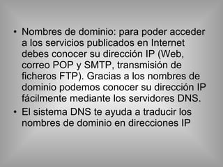 Nombres de dominio: para poder acceder a los servicios publicados en Internet debes conocer su dirección IP (Web, correo POP y SMTP, transmisión de ficheros FTP). Gracias a los nombres de dominio podemos conocer su dirección IP fácilmente mediante los servidores DNS. El sistema DNS te ayuda a traducir los nombres de dominio en direcciones IP 