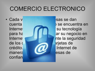 COMERCIO ELECTRONICO Cada vez mas las empresas se dan cuenta de que el negocio se encuentra en Internet y deben adaptar su tecnología para hacer posible orientar su negocio en Internet. Es muy importante la seguridad de los datos (privados, tarjetas de crédito…) que viajan por Internet de manera cifrada por empresas de confianza (veysing) 