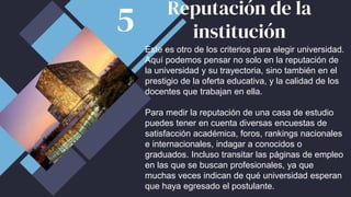 Este es otro de los criterios para elegir universidad.
Aquí podemos pensar no solo en la reputación de
la universidad y su trayectoria, sino también en el
prestigio de la oferta educativa, y la calidad de los
docentes que trabajan en ella.
Para medir la reputación de una casa de estudio
puedes tener en cuenta diversas encuestas de
satisfacción académica, foros, rankings nacionales
e internacionales, indagar a conocidos o
graduados. Incluso transitar las páginas de empleo
en las que se buscan profesionales, ya que
muchas veces indican de qué universidad esperan
que haya egresado el postulante.
Reputación de la
institución
5
 