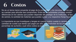 No es un tema menor proyectar el pago de la universidad y los recursos con los que
se cuentan para afrontar ese compromiso. Entre las universidades privadas existen
diferencias en los valores que pueden depender del prestigio de la institución, el tipo
de carrera, la cantidad de materias que puedes cursar y su respectiva franja horaria.
Lo importante es que investigues y tengas en cuenta cuánto cuesta tu carrera, la
cantidad de cuotas que tienes que pagar por año, la periodicidad de los pagos, el
porcentaje de aumento y qué otros costos se sumarán.
Costos
6
 