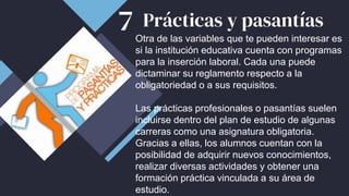 Prácticas y pasantías
Otra de las variables que te pueden interesar es
si la institución educativa cuenta con programas
para la inserción laboral. Cada una puede
dictaminar su reglamento respecto a la
obligatoriedad o a sus requisitos.
Las prácticas profesionales o pasantías suelen
incluirse dentro del plan de estudio de algunas
carreras como una asignatura obligatoria.
Gracias a ellas, los alumnos cuentan con la
posibilidad de adquirir nuevos conocimientos,
realizar diversas actividades y obtener una
formación práctica vinculada a su área de
estudio.
7
 
