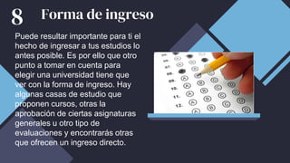 Forma de ingreso
Puede resultar importante para ti el
hecho de ingresar a tus estudios lo
antes posible. Es por ello que otro
punto a tomar en cuenta para
elegir una universidad tiene que
ver con la forma de ingreso. Hay
algunas casas de estudio que
proponen cursos, otras la
aprobación de ciertas asignaturas
generales u otro tipo de
evaluaciones y encontrarás otras
que ofrecen un ingreso directo.
8
 