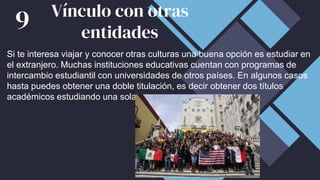 Si te interesa viajar y conocer otras culturas una buena opción es estudiar en
el extranjero. Muchas instituciones educativas cuentan con programas de
intercambio estudiantil con universidades de otros países. En algunos casos
hasta puedes obtener una doble titulación, es decir obtener dos títulos
académicos estudiando una sola carrera.
Vínculo con otras
entidades
9
 