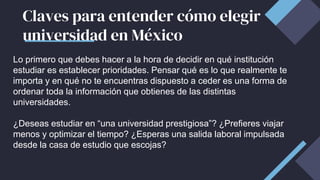 Claves para entender cómo elegir
universidad en México
Lo primero que debes hacer a la hora de decidir en qué institución
estudiar es establecer prioridades. Pensar qué es lo que realmente te
importa y en qué no te encuentras dispuesto a ceder es una forma de
ordenar toda la información que obtienes de las distintas
universidades.
¿Deseas estudiar en “una universidad prestigiosa”? ¿Prefieres viajar
menos y optimizar el tiempo? ¿Esperas una salida laboral impulsada
desde la casa de estudio que escojas?
 