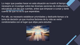 Lo mejor que puedes hacer en esta situación es invertir el tiempo
necesario en investigar sobre las diversas opciones de instituciones
educativas con las que cuentas, antes que empezar a cursar y darte
cuenta de que no es lo que esperabas.
Por ello, es necesario establecer prioridades y dedicarle tiempo a la
toma de decisión ya que muchos factores de tu vida se verán
condicionados con el lugar que elijas para estudiar.
 