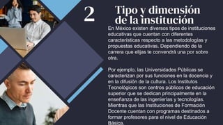 Tipo y dimensión
de la institución
En México existen diversos tipos de instituciones
educativas que cuentan con diferentes
características respecto a las metodologías y
propuestas educativas. Dependiendo de la
carrera que elijas te convendrá una por sobre
otra.
Por ejemplo, las Universidades Públicas se
caracterizan por sus funciones en la docencia y
en la difusión de la cultura. Los Institutos
Tecnológicos son centros públicos de educación
superior que se dedican principalmente en la
enseñanza de las ingenierías y tecnologías.
Mientras que las Instituciones de Formación
Docente cuentan con programas destinados a
formar profesores para el nivel de Educación
Básica.
2
 
