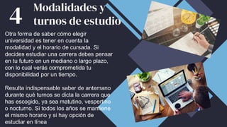 Otra forma de saber cómo elegir
universidad es tener en cuenta la
modalidad y el horario de cursada. Si
decides estudiar una carrera debes pensar
en tu futuro en un mediano o largo plazo,
con lo cual verás comprometida tu
disponibilidad por un tiempo.
Resulta indispensable saber de antemano
durante qué turnos se dicta la carrera que
has escogido, ya sea matutino, vespertino
o nocturno. Si todos los años se mantiene
el mismo horario y si hay opción de
estudiar en línea
Modalidades y
turnos de estudio
4
 